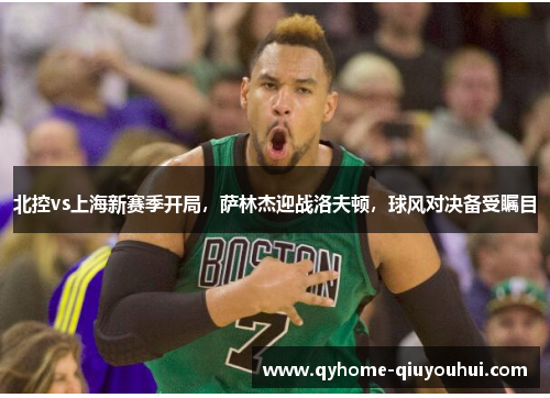 北控vs上海新赛季开局,萨林杰迎战洛夫顿,球风对决备受瞩目 北控vs上海新赛季开局,萨林杰迎战洛夫顿,球风对决备受瞩目